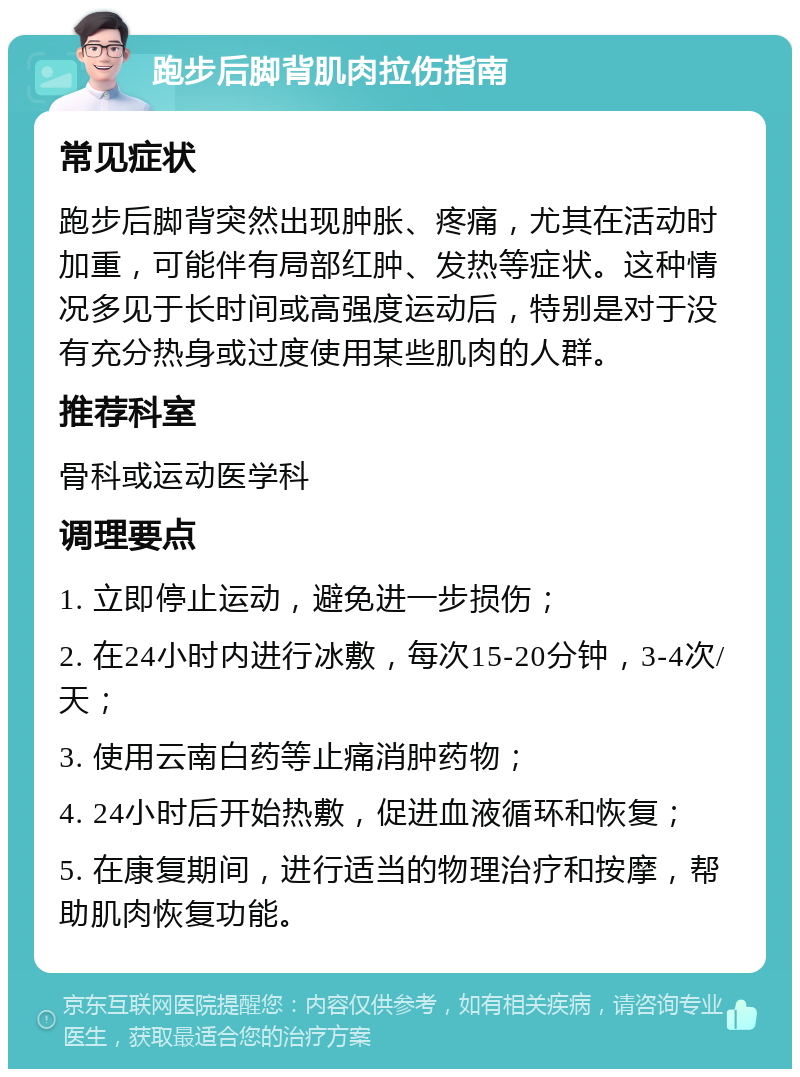 跑步后脚背肌肉拉伤指南 常见症状 跑步后脚背突然出现肿胀、疼痛，尤其在活动时加重，可能伴有局部红肿、发热等症状。这种情况多见于长时间或高强度运动后，特别是对于没有充分热身或过度使用某些肌肉的人群。 推荐科室 骨科或运动医学科 调理要点 1. 立即停止运动，避免进一步损伤； 2. 在24小时内进行冰敷，每次15-20分钟，3-4次/天； 3. 使用云南白药等止痛消肿药物； 4. 24小时后开始热敷，促进血液循环和恢复； 5. 在康复期间，进行适当的物理治疗和按摩，帮助肌肉恢复功能。