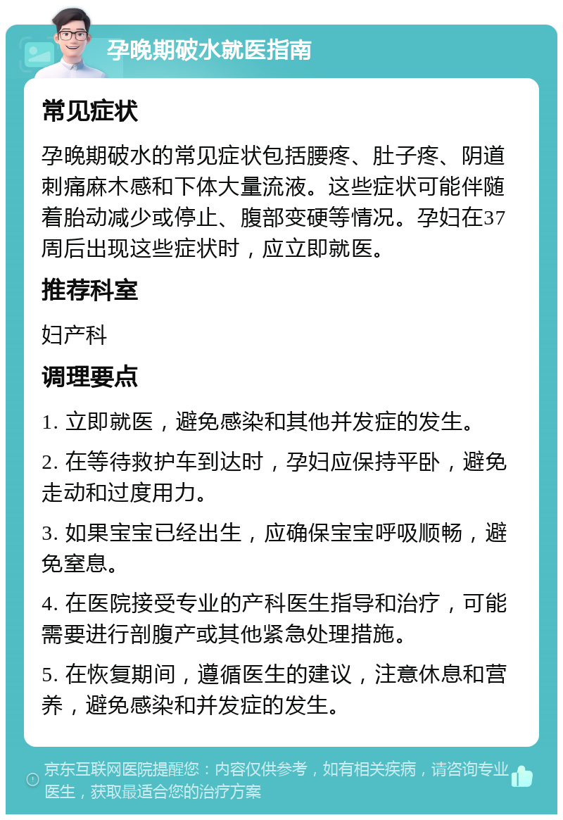 孕晚期破水就医指南 常见症状 孕晚期破水的常见症状包括腰疼、肚子疼、阴道刺痛麻木感和下体大量流液。这些症状可能伴随着胎动减少或停止、腹部变硬等情况。孕妇在37周后出现这些症状时，应立即就医。 推荐科室 妇产科 调理要点 1. 立即就医，避免感染和其他并发症的发生。 2. 在等待救护车到达时，孕妇应保持平卧，避免走动和过度用力。 3. 如果宝宝已经出生，应确保宝宝呼吸顺畅，避免窒息。 4. 在医院接受专业的产科医生指导和治疗，可能需要进行剖腹产或其他紧急处理措施。 5. 在恢复期间，遵循医生的建议，注意休息和营养，避免感染和并发症的发生。