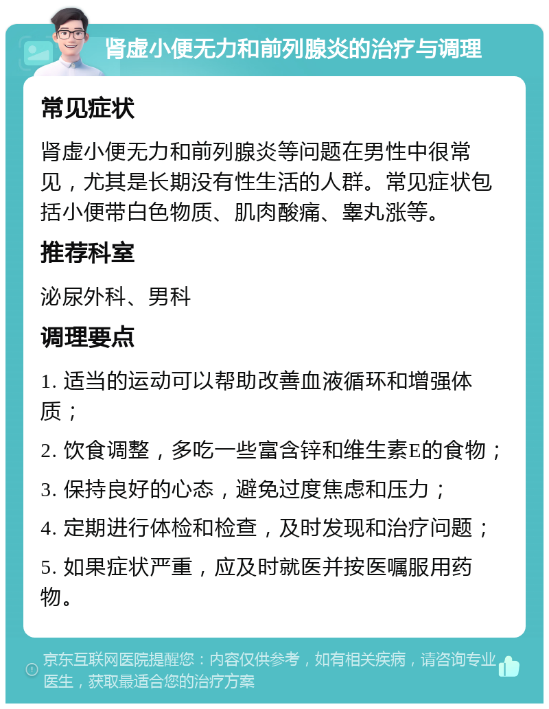 肾虚小便无力和前列腺炎的治疗与调理 常见症状 肾虚小便无力和前列腺炎等问题在男性中很常见，尤其是长期没有性生活的人群。常见症状包括小便带白色物质、肌肉酸痛、睾丸涨等。 推荐科室 泌尿外科、男科 调理要点 1. 适当的运动可以帮助改善血液循环和增强体质； 2. 饮食调整，多吃一些富含锌和维生素E的食物； 3. 保持良好的心态，避免过度焦虑和压力； 4. 定期进行体检和检查，及时发现和治疗问题； 5. 如果症状严重，应及时就医并按医嘱服用药物。