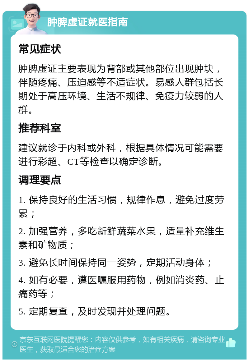 肿脾虚证就医指南 常见症状 肿脾虚证主要表现为背部或其他部位出现肿块，伴随疼痛、压迫感等不适症状。易感人群包括长期处于高压环境、生活不规律、免疫力较弱的人群。 推荐科室 建议就诊于内科或外科，根据具体情况可能需要进行彩超、CT等检查以确定诊断。 调理要点 1. 保持良好的生活习惯，规律作息，避免过度劳累； 2. 加强营养，多吃新鲜蔬菜水果，适量补充维生素和矿物质； 3. 避免长时间保持同一姿势，定期活动身体； 4. 如有必要，遵医嘱服用药物，例如消炎药、止痛药等； 5. 定期复查，及时发现并处理问题。