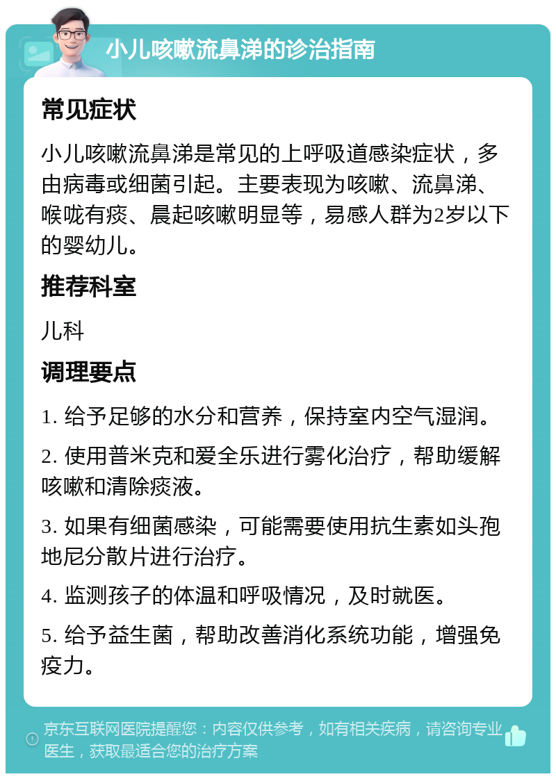 小儿咳嗽流鼻涕的诊治指南 常见症状 小儿咳嗽流鼻涕是常见的上呼吸道感染症状，多由病毒或细菌引起。主要表现为咳嗽、流鼻涕、喉咙有痰、晨起咳嗽明显等，易感人群为2岁以下的婴幼儿。 推荐科室 儿科 调理要点 1. 给予足够的水分和营养，保持室内空气湿润。 2. 使用普米克和爱全乐进行雾化治疗，帮助缓解咳嗽和清除痰液。 3. 如果有细菌感染，可能需要使用抗生素如头孢地尼分散片进行治疗。 4. 监测孩子的体温和呼吸情况，及时就医。 5. 给予益生菌，帮助改善消化系统功能，增强免疫力。