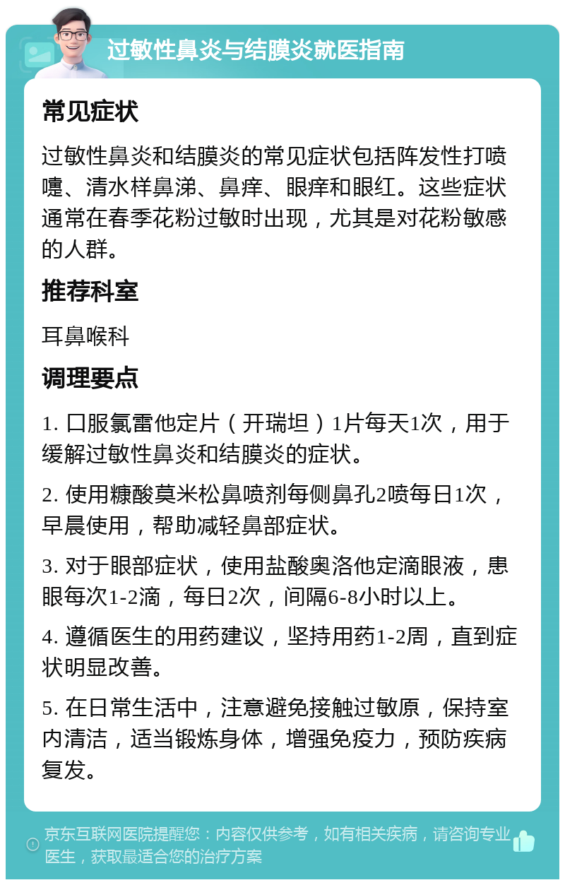 过敏性鼻炎与结膜炎就医指南 常见症状 过敏性鼻炎和结膜炎的常见症状包括阵发性打喷嚏、清水样鼻涕、鼻痒、眼痒和眼红。这些症状通常在春季花粉过敏时出现，尤其是对花粉敏感的人群。 推荐科室 耳鼻喉科 调理要点 1. 口服氯雷他定片（开瑞坦）1片每天1次，用于缓解过敏性鼻炎和结膜炎的症状。 2. 使用糠酸莫米松鼻喷剂每侧鼻孔2喷每日1次，早晨使用，帮助减轻鼻部症状。 3. 对于眼部症状，使用盐酸奥洛他定滴眼液，患眼每次1-2滴，每日2次，间隔6-8小时以上。 4. 遵循医生的用药建议，坚持用药1-2周，直到症状明显改善。 5. 在日常生活中，注意避免接触过敏原，保持室内清洁，适当锻炼身体，增强免疫力，预防疾病复发。