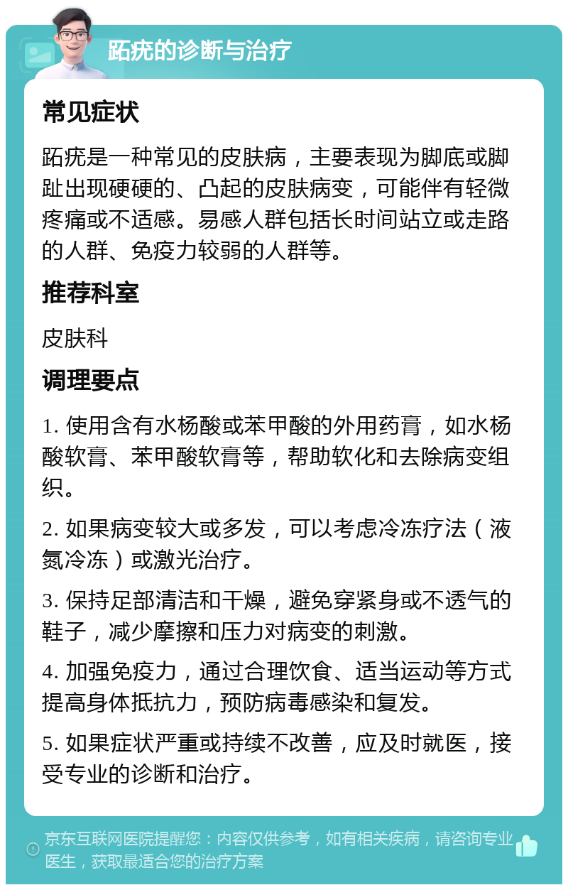 跖疣的诊断与治疗 常见症状 跖疣是一种常见的皮肤病，主要表现为脚底或脚趾出现硬硬的、凸起的皮肤病变，可能伴有轻微疼痛或不适感。易感人群包括长时间站立或走路的人群、免疫力较弱的人群等。 推荐科室 皮肤科 调理要点 1. 使用含有水杨酸或苯甲酸的外用药膏，如水杨酸软膏、苯甲酸软膏等，帮助软化和去除病变组织。 2. 如果病变较大或多发，可以考虑冷冻疗法（液氮冷冻）或激光治疗。 3. 保持足部清洁和干燥，避免穿紧身或不透气的鞋子，减少摩擦和压力对病变的刺激。 4. 加强免疫力，通过合理饮食、适当运动等方式提高身体抵抗力，预防病毒感染和复发。 5. 如果症状严重或持续不改善，应及时就医，接受专业的诊断和治疗。