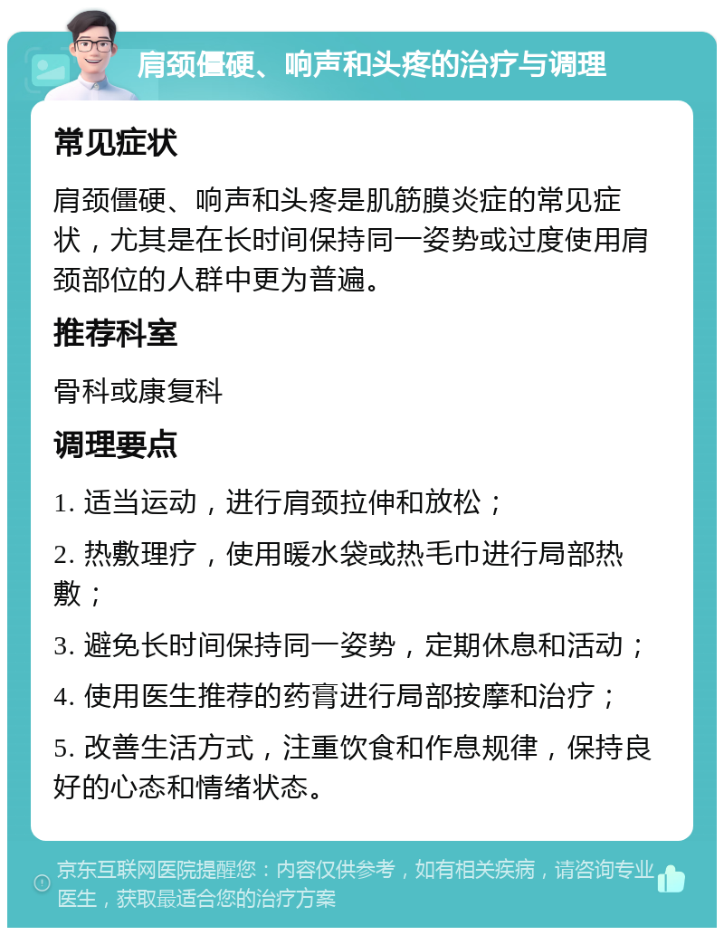 肩颈僵硬、响声和头疼的治疗与调理 常见症状 肩颈僵硬、响声和头疼是肌筋膜炎症的常见症状，尤其是在长时间保持同一姿势或过度使用肩颈部位的人群中更为普遍。 推荐科室 骨科或康复科 调理要点 1. 适当运动，进行肩颈拉伸和放松； 2. 热敷理疗，使用暖水袋或热毛巾进行局部热敷； 3. 避免长时间保持同一姿势，定期休息和活动； 4. 使用医生推荐的药膏进行局部按摩和治疗； 5. 改善生活方式，注重饮食和作息规律，保持良好的心态和情绪状态。