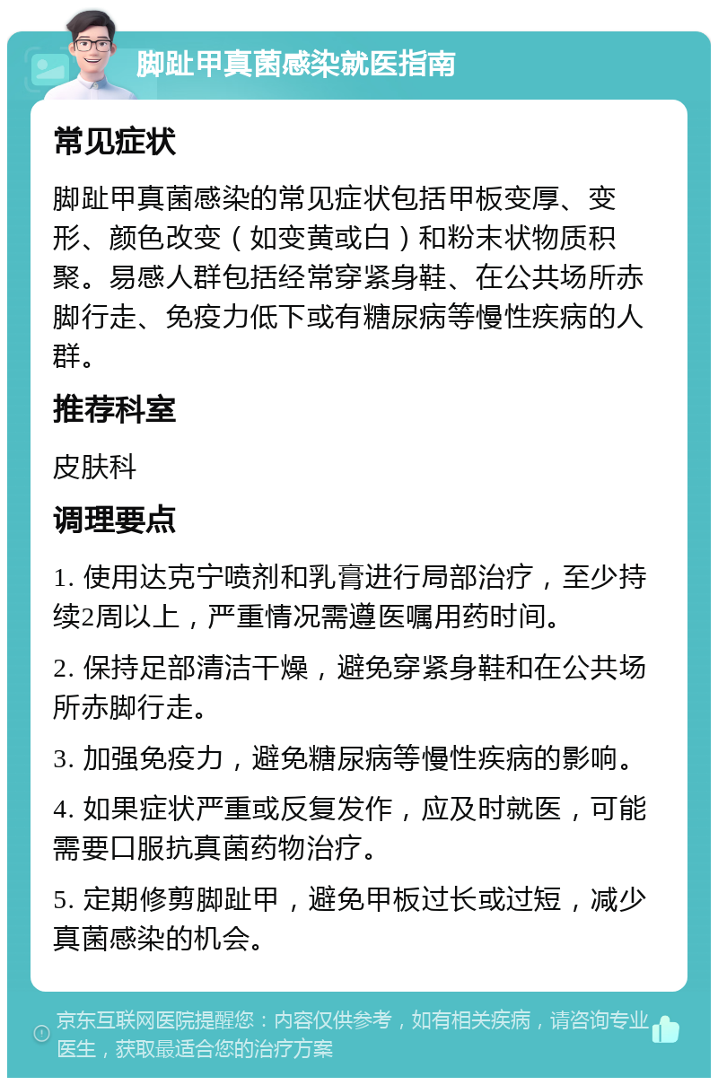 脚趾甲真菌感染就医指南 常见症状 脚趾甲真菌感染的常见症状包括甲板变厚、变形、颜色改变（如变黄或白）和粉末状物质积聚。易感人群包括经常穿紧身鞋、在公共场所赤脚行走、免疫力低下或有糖尿病等慢性疾病的人群。 推荐科室 皮肤科 调理要点 1. 使用达克宁喷剂和乳膏进行局部治疗，至少持续2周以上，严重情况需遵医嘱用药时间。 2. 保持足部清洁干燥，避免穿紧身鞋和在公共场所赤脚行走。 3. 加强免疫力，避免糖尿病等慢性疾病的影响。 4. 如果症状严重或反复发作，应及时就医，可能需要口服抗真菌药物治疗。 5. 定期修剪脚趾甲，避免甲板过长或过短，减少真菌感染的机会。