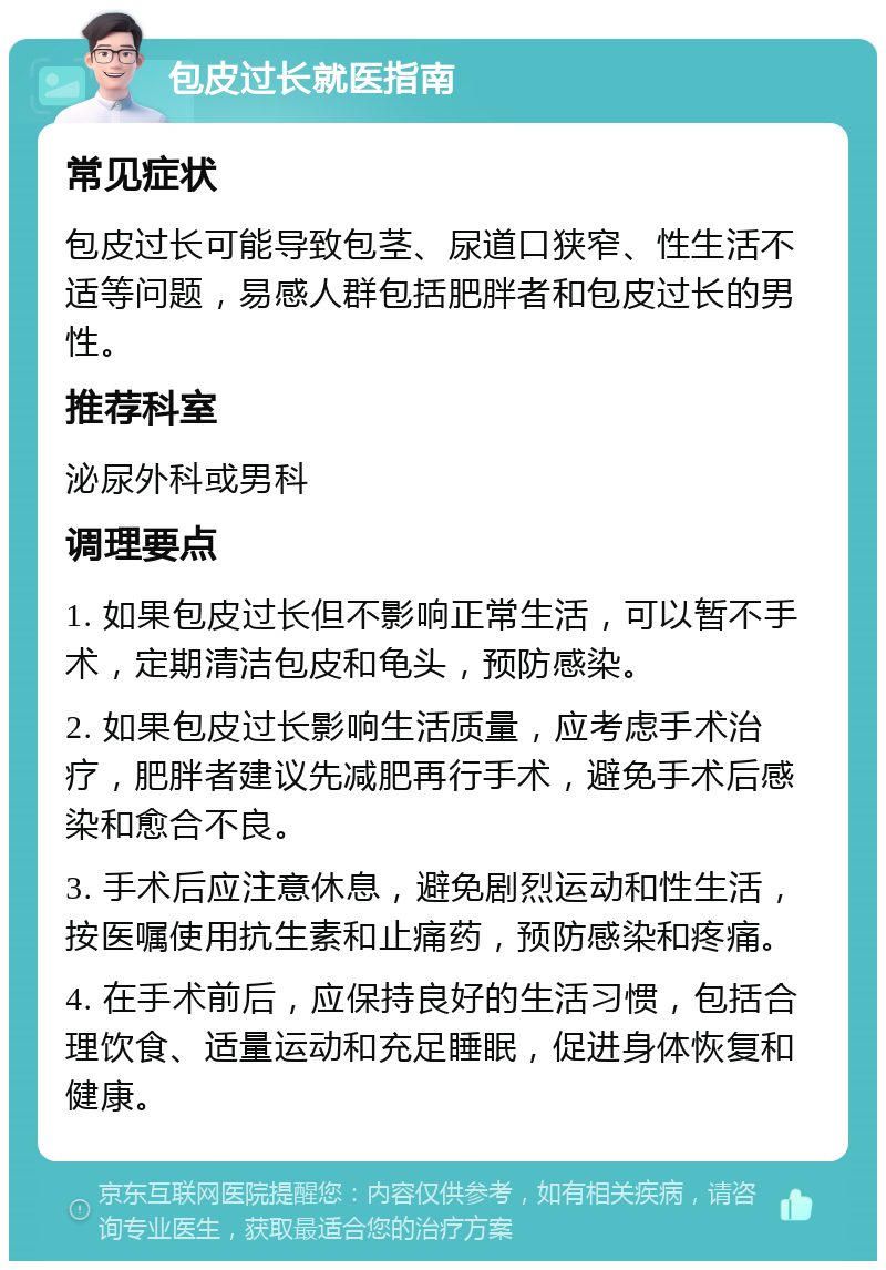 包皮过长就医指南 常见症状 包皮过长可能导致包茎、尿道口狭窄、性生活不适等问题，易感人群包括肥胖者和包皮过长的男性。 推荐科室 泌尿外科或男科 调理要点 1. 如果包皮过长但不影响正常生活，可以暂不手术，定期清洁包皮和龟头，预防感染。 2. 如果包皮过长影响生活质量，应考虑手术治疗，肥胖者建议先减肥再行手术，避免手术后感染和愈合不良。 3. 手术后应注意休息，避免剧烈运动和性生活，按医嘱使用抗生素和止痛药，预防感染和疼痛。 4. 在手术前后，应保持良好的生活习惯，包括合理饮食、适量运动和充足睡眠，促进身体恢复和健康。