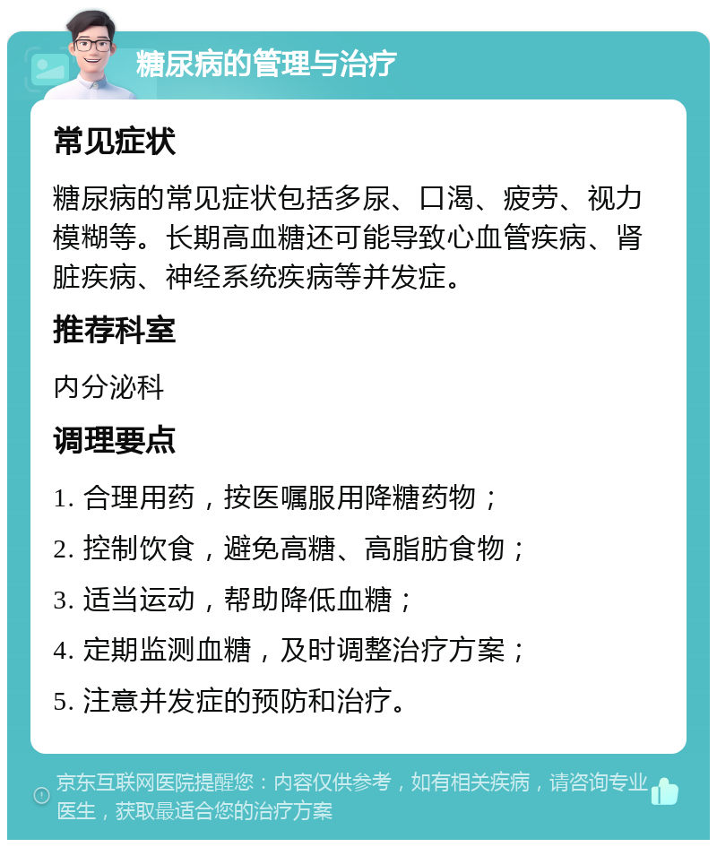 糖尿病的管理与治疗 常见症状 糖尿病的常见症状包括多尿、口渴、疲劳、视力模糊等。长期高血糖还可能导致心血管疾病、肾脏疾病、神经系统疾病等并发症。 推荐科室 内分泌科 调理要点 1. 合理用药，按医嘱服用降糖药物； 2. 控制饮食，避免高糖、高脂肪食物； 3. 适当运动，帮助降低血糖； 4. 定期监测血糖，及时调整治疗方案； 5. 注意并发症的预防和治疗。