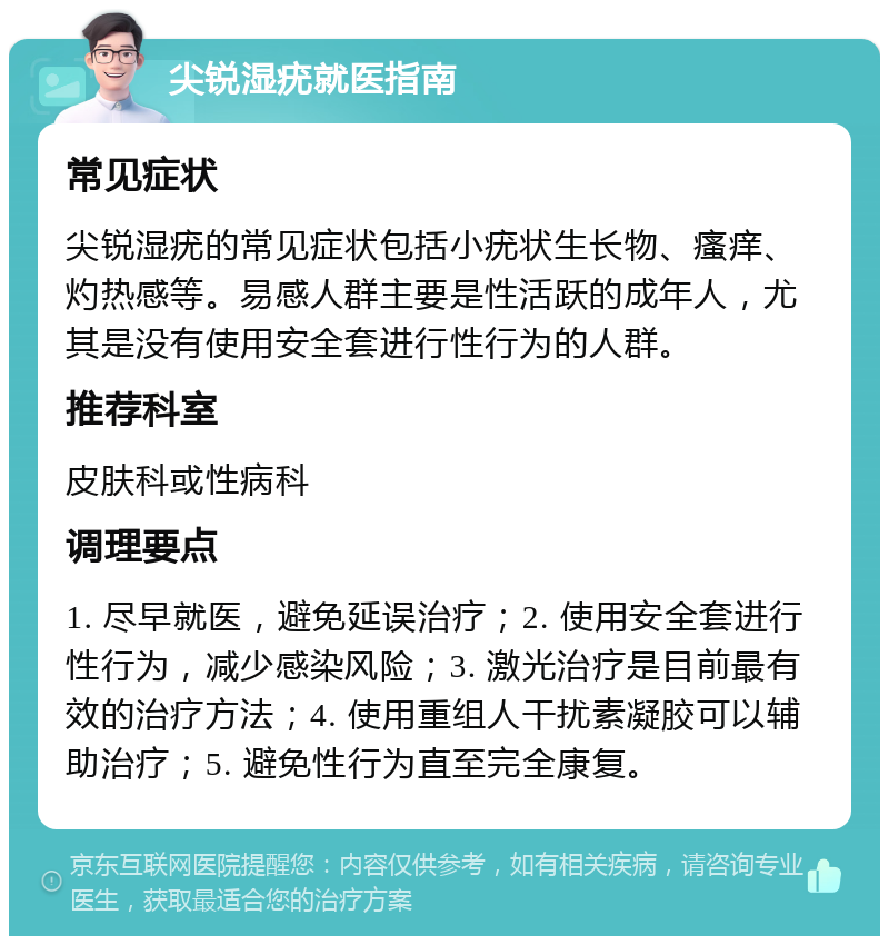 尖锐湿疣就医指南 常见症状 尖锐湿疣的常见症状包括小疣状生长物、瘙痒、灼热感等。易感人群主要是性活跃的成年人，尤其是没有使用安全套进行性行为的人群。 推荐科室 皮肤科或性病科 调理要点 1. 尽早就医，避免延误治疗；2. 使用安全套进行性行为，减少感染风险；3. 激光治疗是目前最有效的治疗方法；4. 使用重组人干扰素凝胶可以辅助治疗；5. 避免性行为直至完全康复。