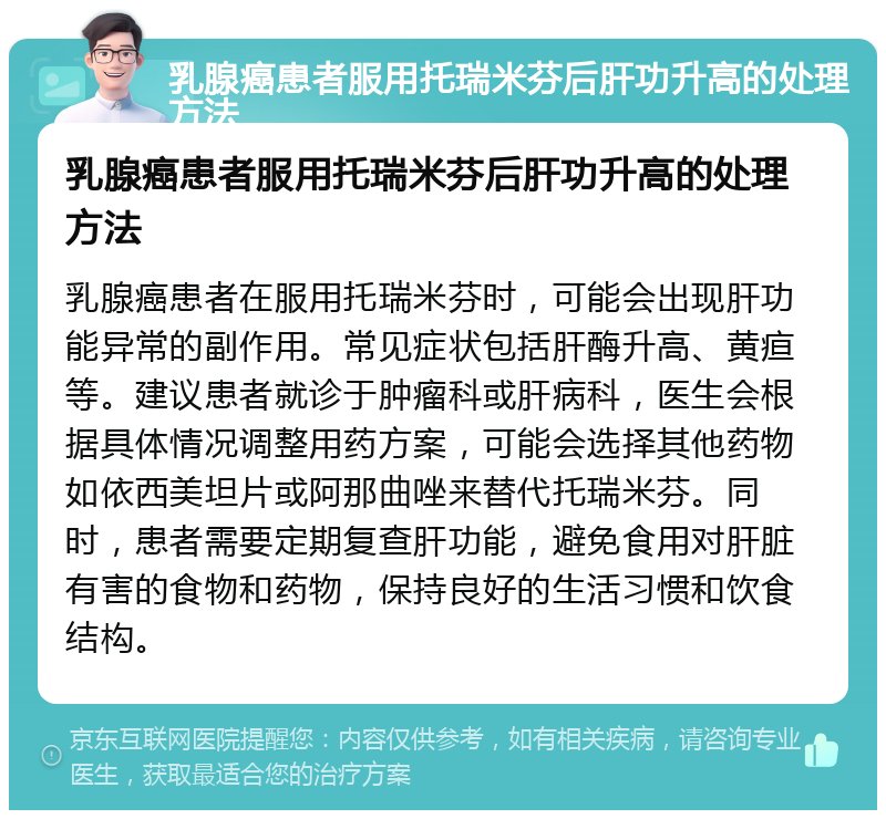 乳腺癌患者服用托瑞米芬后肝功升高的处理方法 乳腺癌患者服用托瑞米芬后肝功升高的处理方法 乳腺癌患者在服用托瑞米芬时，可能会出现肝功能异常的副作用。常见症状包括肝酶升高、黄疸等。建议患者就诊于肿瘤科或肝病科，医生会根据具体情况调整用药方案，可能会选择其他药物如依西美坦片或阿那曲唑来替代托瑞米芬。同时，患者需要定期复查肝功能，避免食用对肝脏有害的食物和药物，保持良好的生活习惯和饮食结构。