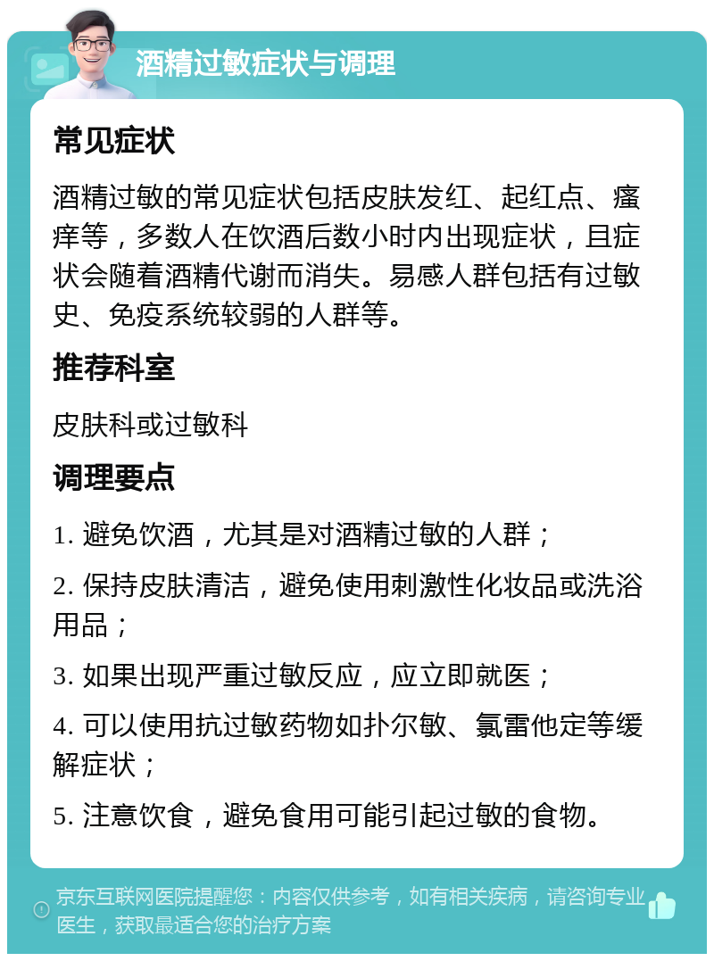 酒精过敏症状与调理 常见症状 酒精过敏的常见症状包括皮肤发红、起红点、瘙痒等，多数人在饮酒后数小时内出现症状，且症状会随着酒精代谢而消失。易感人群包括有过敏史、免疫系统较弱的人群等。 推荐科室 皮肤科或过敏科 调理要点 1. 避免饮酒，尤其是对酒精过敏的人群； 2. 保持皮肤清洁，避免使用刺激性化妆品或洗浴用品； 3. 如果出现严重过敏反应，应立即就医； 4. 可以使用抗过敏药物如扑尔敏、氯雷他定等缓解症状； 5. 注意饮食，避免食用可能引起过敏的食物。