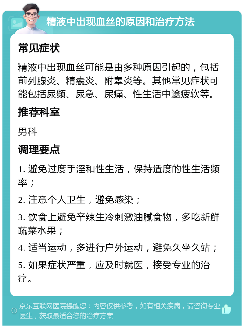 精液中出现血丝的原因和治疗方法 常见症状 精液中出现血丝可能是由多种原因引起的，包括前列腺炎、精囊炎、附睾炎等。其他常见症状可能包括尿频、尿急、尿痛、性生活中途疲软等。 推荐科室 男科 调理要点 1. 避免过度手淫和性生活，保持适度的性生活频率； 2. 注意个人卫生，避免感染； 3. 饮食上避免辛辣生冷刺激油腻食物，多吃新鲜蔬菜水果； 4. 适当运动，多进行户外运动，避免久坐久站； 5. 如果症状严重，应及时就医，接受专业的治疗。