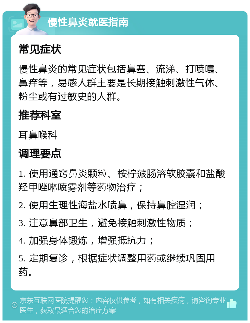 慢性鼻炎就医指南 常见症状 慢性鼻炎的常见症状包括鼻塞、流涕、打喷嚏、鼻痒等，易感人群主要是长期接触刺激性气体、粉尘或有过敏史的人群。 推荐科室 耳鼻喉科 调理要点 1. 使用通窍鼻炎颗粒、桉柠蒎肠溶软胶囊和盐酸羟甲唑啉喷雾剂等药物治疗； 2. 使用生理性海盐水喷鼻，保持鼻腔湿润； 3. 注意鼻部卫生，避免接触刺激性物质； 4. 加强身体锻炼，增强抵抗力； 5. 定期复诊，根据症状调整用药或继续巩固用药。