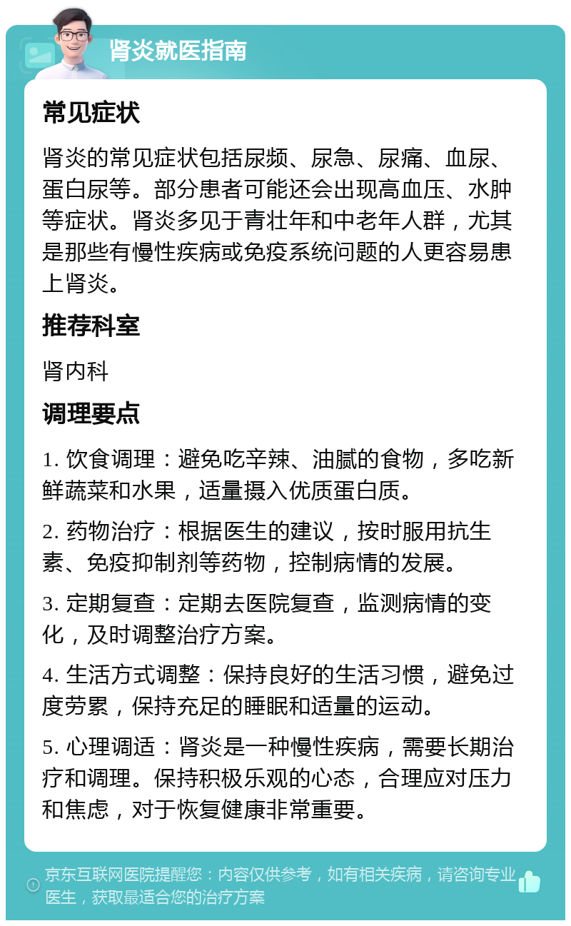 肾炎就医指南 常见症状 肾炎的常见症状包括尿频、尿急、尿痛、血尿、蛋白尿等。部分患者可能还会出现高血压、水肿等症状。肾炎多见于青壮年和中老年人群，尤其是那些有慢性疾病或免疫系统问题的人更容易患上肾炎。 推荐科室 肾内科 调理要点 1. 饮食调理：避免吃辛辣、油腻的食物，多吃新鲜蔬菜和水果，适量摄入优质蛋白质。 2. 药物治疗：根据医生的建议，按时服用抗生素、免疫抑制剂等药物，控制病情的发展。 3. 定期复查：定期去医院复查，监测病情的变化，及时调整治疗方案。 4. 生活方式调整：保持良好的生活习惯，避免过度劳累，保持充足的睡眠和适量的运动。 5. 心理调适：肾炎是一种慢性疾病，需要长期治疗和调理。保持积极乐观的心态，合理应对压力和焦虑，对于恢复健康非常重要。