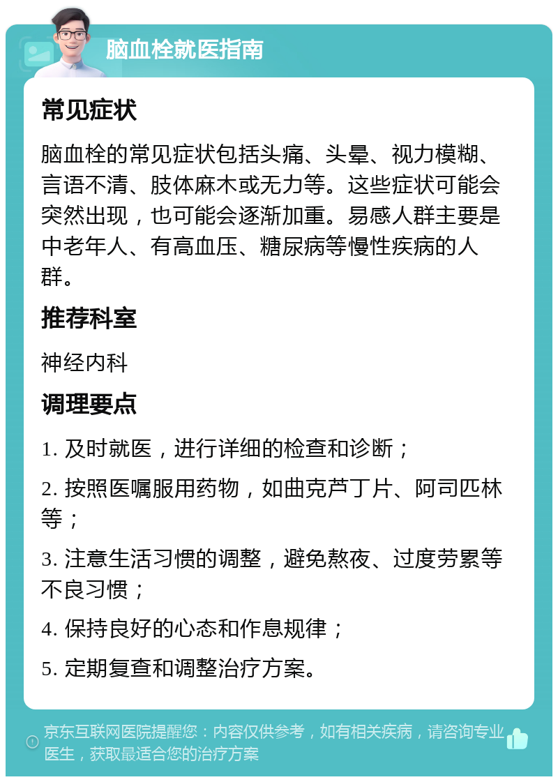 脑血栓就医指南 常见症状 脑血栓的常见症状包括头痛、头晕、视力模糊、言语不清、肢体麻木或无力等。这些症状可能会突然出现，也可能会逐渐加重。易感人群主要是中老年人、有高血压、糖尿病等慢性疾病的人群。 推荐科室 神经内科 调理要点 1. 及时就医，进行详细的检查和诊断； 2. 按照医嘱服用药物，如曲克芦丁片、阿司匹林等； 3. 注意生活习惯的调整，避免熬夜、过度劳累等不良习惯； 4. 保持良好的心态和作息规律； 5. 定期复查和调整治疗方案。