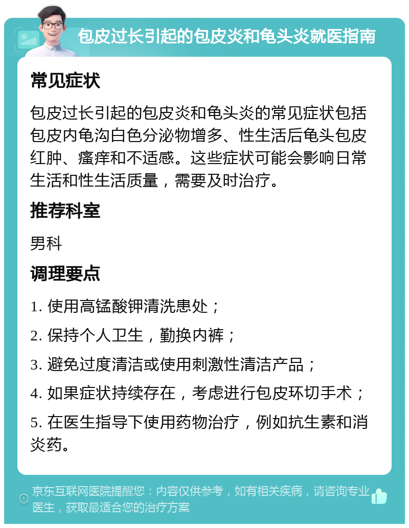 包皮过长引起的包皮炎和龟头炎就医指南 常见症状 包皮过长引起的包皮炎和龟头炎的常见症状包括包皮内龟沟白色分泌物增多、性生活后龟头包皮红肿、瘙痒和不适感。这些症状可能会影响日常生活和性生活质量，需要及时治疗。 推荐科室 男科 调理要点 1. 使用高锰酸钾清洗患处； 2. 保持个人卫生，勤换内裤； 3. 避免过度清洁或使用刺激性清洁产品； 4. 如果症状持续存在，考虑进行包皮环切手术； 5. 在医生指导下使用药物治疗，例如抗生素和消炎药。