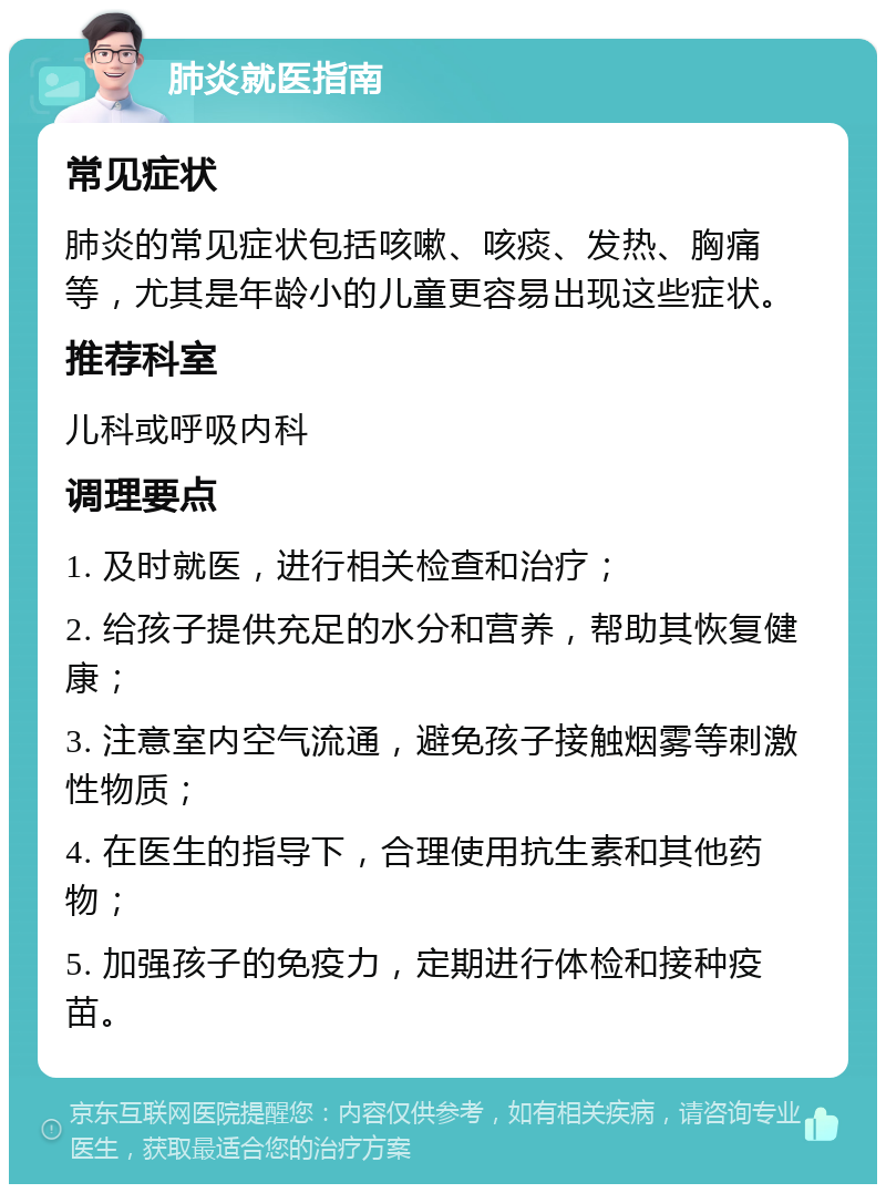 肺炎就医指南 常见症状 肺炎的常见症状包括咳嗽、咳痰、发热、胸痛等，尤其是年龄小的儿童更容易出现这些症状。 推荐科室 儿科或呼吸内科 调理要点 1. 及时就医，进行相关检查和治疗； 2. 给孩子提供充足的水分和营养，帮助其恢复健康； 3. 注意室内空气流通，避免孩子接触烟雾等刺激性物质； 4. 在医生的指导下，合理使用抗生素和其他药物； 5. 加强孩子的免疫力，定期进行体检和接种疫苗。