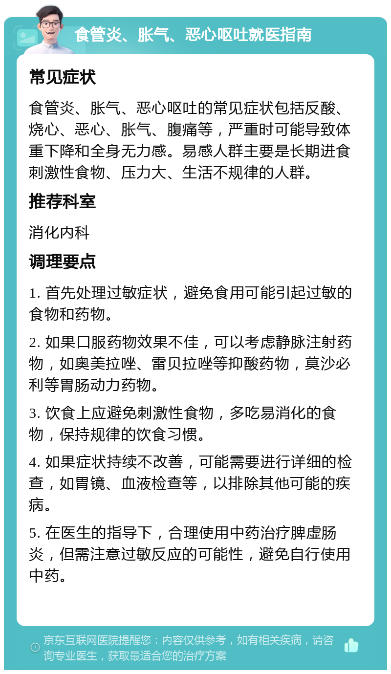 食管炎、胀气、恶心呕吐就医指南 常见症状 食管炎、胀气、恶心呕吐的常见症状包括反酸、烧心、恶心、胀气、腹痛等，严重时可能导致体重下降和全身无力感。易感人群主要是长期进食刺激性食物、压力大、生活不规律的人群。 推荐科室 消化内科 调理要点 1. 首先处理过敏症状，避免食用可能引起过敏的食物和药物。 2. 如果口服药物效果不佳，可以考虑静脉注射药物，如奥美拉唑、雷贝拉唑等抑酸药物，莫沙必利等胃肠动力药物。 3. 饮食上应避免刺激性食物，多吃易消化的食物，保持规律的饮食习惯。 4. 如果症状持续不改善，可能需要进行详细的检查，如胃镜、血液检查等，以排除其他可能的疾病。 5. 在医生的指导下，合理使用中药治疗脾虚肠炎，但需注意过敏反应的可能性，避免自行使用中药。