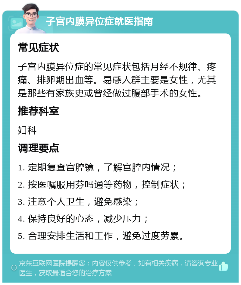 子宫内膜异位症就医指南 常见症状 子宫内膜异位症的常见症状包括月经不规律、疼痛、排卵期出血等。易感人群主要是女性，尤其是那些有家族史或曾经做过腹部手术的女性。 推荐科室 妇科 调理要点 1. 定期复查宫腔镜，了解宫腔内情况； 2. 按医嘱服用芬吗通等药物，控制症状； 3. 注意个人卫生，避免感染； 4. 保持良好的心态，减少压力； 5. 合理安排生活和工作，避免过度劳累。