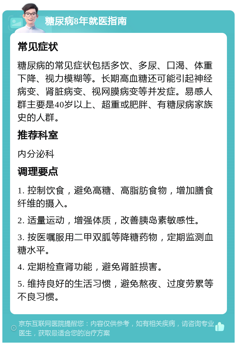 糖尿病8年就医指南 常见症状 糖尿病的常见症状包括多饮、多尿、口渴、体重下降、视力模糊等。长期高血糖还可能引起神经病变、肾脏病变、视网膜病变等并发症。易感人群主要是40岁以上、超重或肥胖、有糖尿病家族史的人群。 推荐科室 内分泌科 调理要点 1. 控制饮食，避免高糖、高脂肪食物，增加膳食纤维的摄入。 2. 适量运动，增强体质，改善胰岛素敏感性。 3. 按医嘱服用二甲双胍等降糖药物，定期监测血糖水平。 4. 定期检查肾功能，避免肾脏损害。 5. 维持良好的生活习惯，避免熬夜、过度劳累等不良习惯。