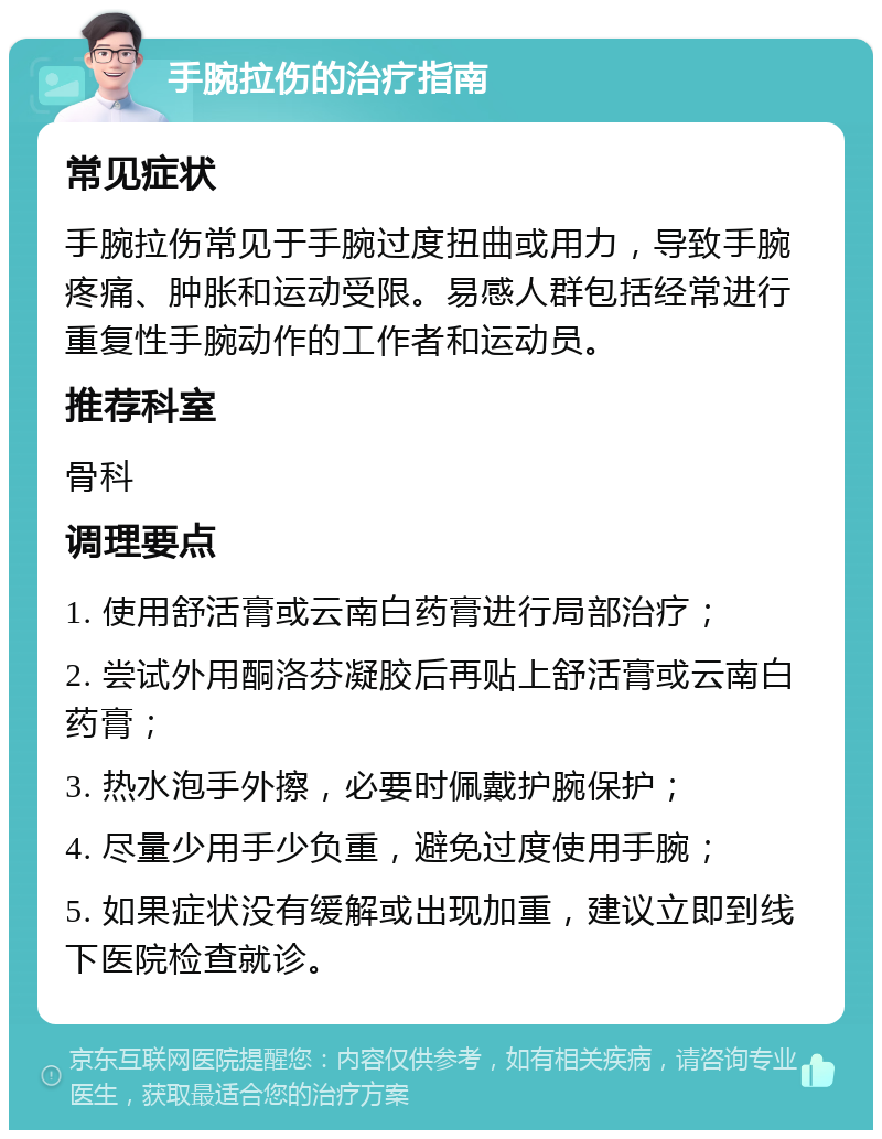 手腕拉伤的治疗指南 常见症状 手腕拉伤常见于手腕过度扭曲或用力，导致手腕疼痛、肿胀和运动受限。易感人群包括经常进行重复性手腕动作的工作者和运动员。 推荐科室 骨科 调理要点 1. 使用舒活膏或云南白药膏进行局部治疗； 2. 尝试外用酮洛芬凝胶后再贴上舒活膏或云南白药膏； 3. 热水泡手外擦，必要时佩戴护腕保护； 4. 尽量少用手少负重，避免过度使用手腕； 5. 如果症状没有缓解或出现加重，建议立即到线下医院检查就诊。