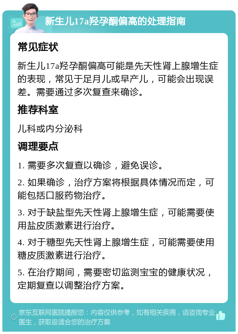 新生儿17a羟孕酮偏高的处理指南 常见症状 新生儿17a羟孕酮偏高可能是先天性肾上腺增生症的表现，常见于足月儿或早产儿，可能会出现误差。需要通过多次复查来确诊。 推荐科室 儿科或内分泌科 调理要点 1. 需要多次复查以确诊，避免误诊。 2. 如果确诊，治疗方案将根据具体情况而定，可能包括口服药物治疗。 3. 对于缺盐型先天性肾上腺增生症，可能需要使用盐皮质激素进行治疗。 4. 对于糖型先天性肾上腺增生症，可能需要使用糖皮质激素进行治疗。 5. 在治疗期间，需要密切监测宝宝的健康状况，定期复查以调整治疗方案。