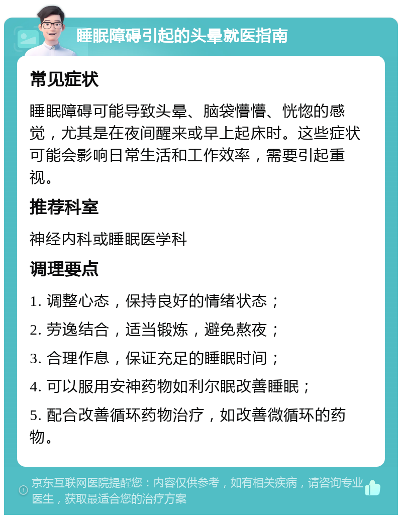 睡眠障碍引起的头晕就医指南 常见症状 睡眠障碍可能导致头晕、脑袋懵懵、恍惚的感觉，尤其是在夜间醒来或早上起床时。这些症状可能会影响日常生活和工作效率，需要引起重视。 推荐科室 神经内科或睡眠医学科 调理要点 1. 调整心态，保持良好的情绪状态； 2. 劳逸结合，适当锻炼，避免熬夜； 3. 合理作息，保证充足的睡眠时间； 4. 可以服用安神药物如利尔眠改善睡眠； 5. 配合改善循环药物治疗，如改善微循环的药物。