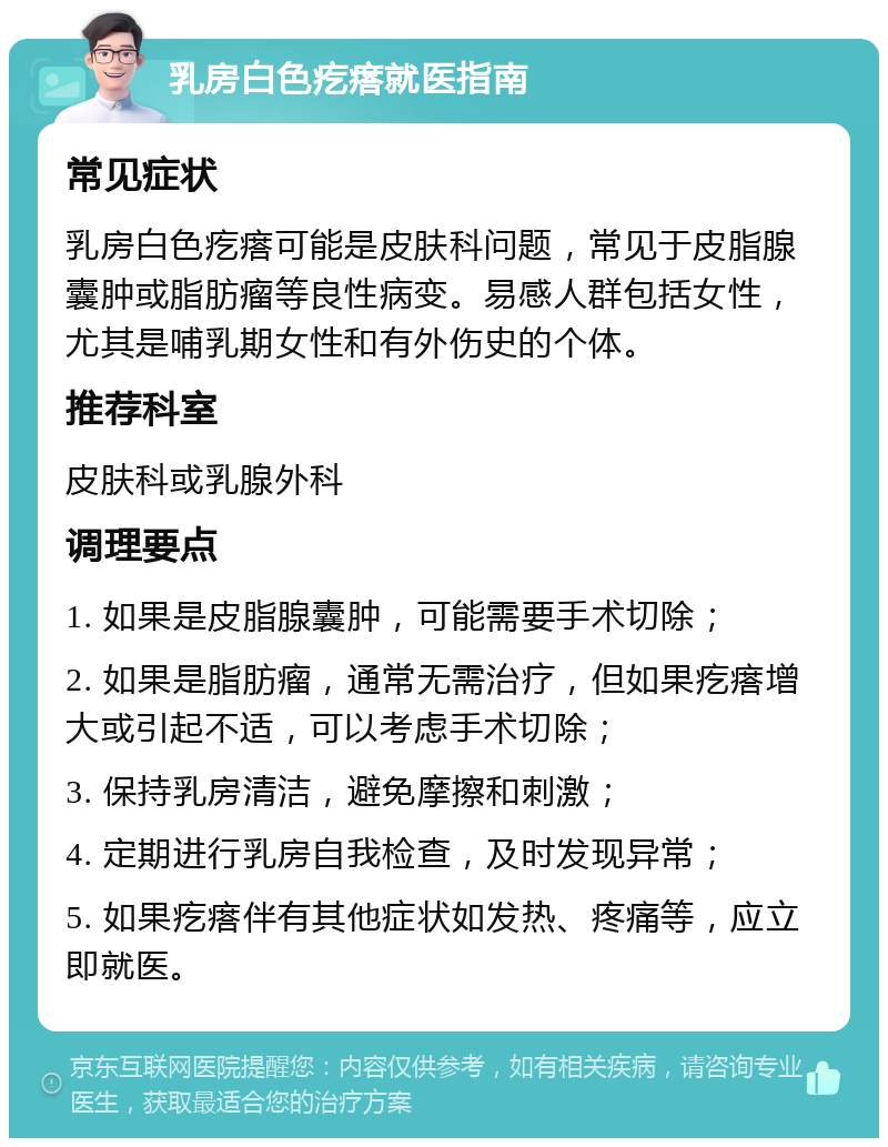 乳房白色疙瘩就医指南 常见症状 乳房白色疙瘩可能是皮肤科问题，常见于皮脂腺囊肿或脂肪瘤等良性病变。易感人群包括女性，尤其是哺乳期女性和有外伤史的个体。 推荐科室 皮肤科或乳腺外科 调理要点 1. 如果是皮脂腺囊肿，可能需要手术切除； 2. 如果是脂肪瘤，通常无需治疗，但如果疙瘩增大或引起不适，可以考虑手术切除； 3. 保持乳房清洁，避免摩擦和刺激； 4. 定期进行乳房自我检查，及时发现异常； 5. 如果疙瘩伴有其他症状如发热、疼痛等，应立即就医。