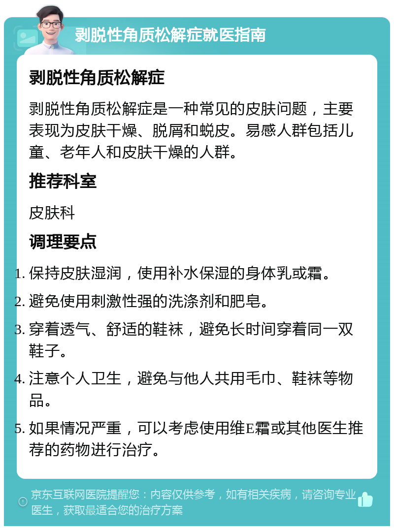 剥脱性角质松解症就医指南 剥脱性角质松解症 剥脱性角质松解症是一种常见的皮肤问题，主要表现为皮肤干燥、脱屑和蜕皮。易感人群包括儿童、老年人和皮肤干燥的人群。 推荐科室 皮肤科 调理要点 保持皮肤湿润，使用补水保湿的身体乳或霜。 避免使用刺激性强的洗涤剂和肥皂。 穿着透气、舒适的鞋袜，避免长时间穿着同一双鞋子。 注意个人卫生，避免与他人共用毛巾、鞋袜等物品。 如果情况严重，可以考虑使用维E霜或其他医生推荐的药物进行治疗。