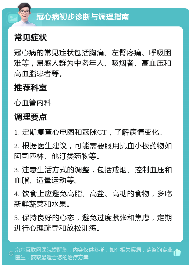 冠心病初步诊断与调理指南 常见症状 冠心病的常见症状包括胸痛、左臂疼痛、呼吸困难等，易感人群为中老年人、吸烟者、高血压和高血脂患者等。 推荐科室 心血管内科 调理要点 1. 定期复查心电图和冠脉CT，了解病情变化。 2. 根据医生建议，可能需要服用抗血小板药物如阿司匹林、他汀类药物等。 3. 注意生活方式的调整，包括戒烟、控制血压和血脂、适量运动等。 4. 饮食上应避免高脂、高盐、高糖的食物，多吃新鲜蔬菜和水果。 5. 保持良好的心态，避免过度紧张和焦虑，定期进行心理疏导和放松训练。