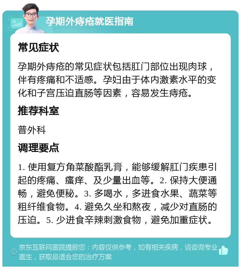 孕期外痔疮就医指南 常见症状 孕期外痔疮的常见症状包括肛门部位出现肉球，伴有疼痛和不适感。孕妇由于体内激素水平的变化和子宫压迫直肠等因素，容易发生痔疮。 推荐科室 普外科 调理要点 1. 使用复方角菜酸酯乳膏，能够缓解肛门疾患引起的疼痛、瘙痒、及少量出血等。2. 保持大便通畅，避免便秘。3. 多喝水，多进食水果、蔬菜等粗纤维食物。4. 避免久坐和熬夜，减少对直肠的压迫。5. 少进食辛辣刺激食物，避免加重症状。