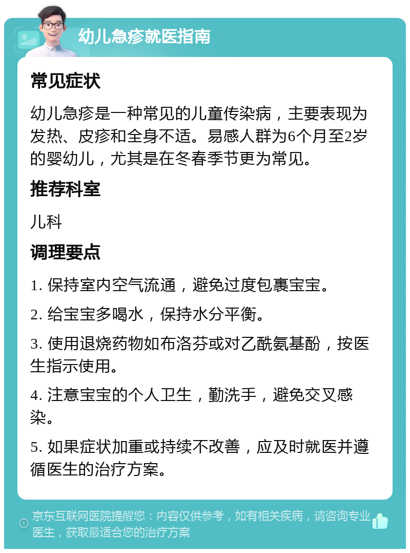 幼儿急疹就医指南 常见症状 幼儿急疹是一种常见的儿童传染病，主要表现为发热、皮疹和全身不适。易感人群为6个月至2岁的婴幼儿，尤其是在冬春季节更为常见。 推荐科室 儿科 调理要点 1. 保持室内空气流通，避免过度包裹宝宝。 2. 给宝宝多喝水，保持水分平衡。 3. 使用退烧药物如布洛芬或对乙酰氨基酚，按医生指示使用。 4. 注意宝宝的个人卫生，勤洗手，避免交叉感染。 5. 如果症状加重或持续不改善，应及时就医并遵循医生的治疗方案。