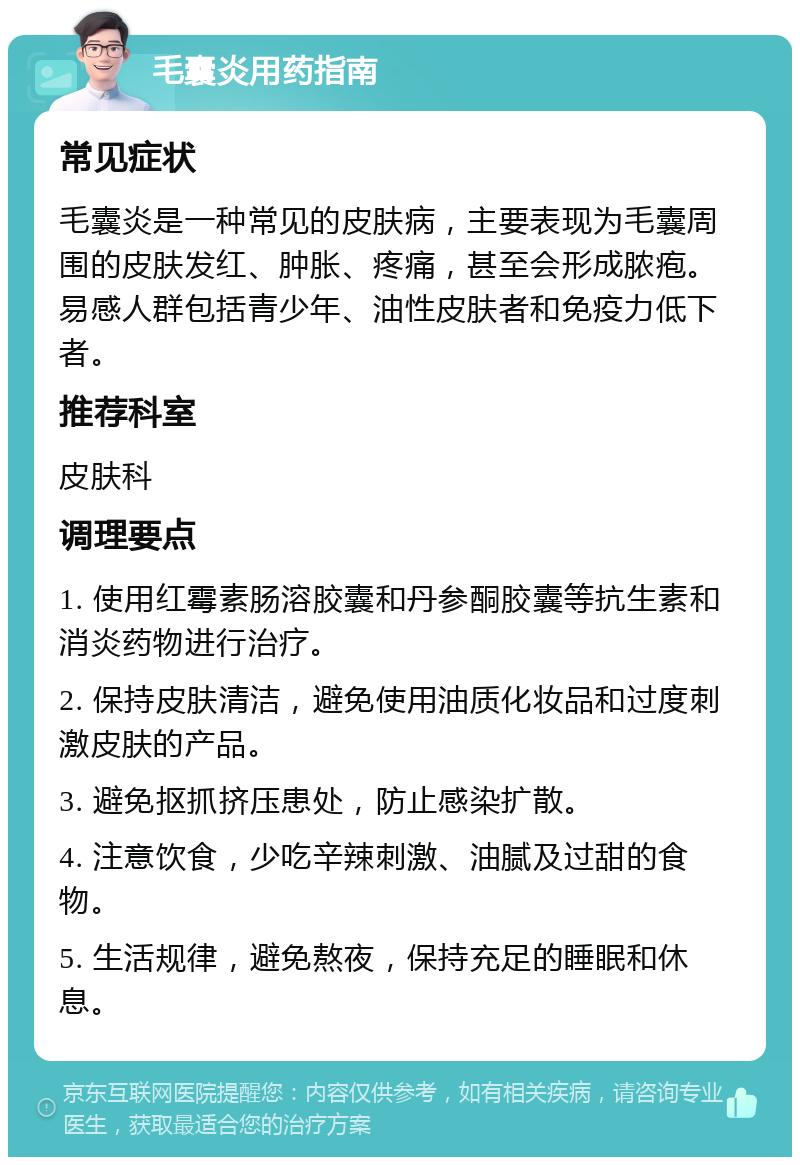 毛囊炎用药指南 常见症状 毛囊炎是一种常见的皮肤病，主要表现为毛囊周围的皮肤发红、肿胀、疼痛，甚至会形成脓疱。易感人群包括青少年、油性皮肤者和免疫力低下者。 推荐科室 皮肤科 调理要点 1. 使用红霉素肠溶胶囊和丹参酮胶囊等抗生素和消炎药物进行治疗。 2. 保持皮肤清洁，避免使用油质化妆品和过度刺激皮肤的产品。 3. 避免抠抓挤压患处，防止感染扩散。 4. 注意饮食，少吃辛辣刺激、油腻及过甜的食物。 5. 生活规律，避免熬夜，保持充足的睡眠和休息。