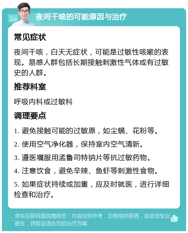 夜间干咳的可能原因与治疗 常见症状 夜间干咳，白天无症状，可能是过敏性咳嗽的表现。易感人群包括长期接触刺激性气体或有过敏史的人群。 推荐科室 呼吸内科或过敏科 调理要点 1. 避免接触可能的过敏原，如尘螨、花粉等。 2. 使用空气净化器，保持室内空气清新。 3. 遵医嘱服用孟鲁司特钠片等抗过敏药物。 4. 注意饮食，避免辛辣、鱼虾等刺激性食物。 5. 如果症状持续或加重，应及时就医，进行详细检查和治疗。