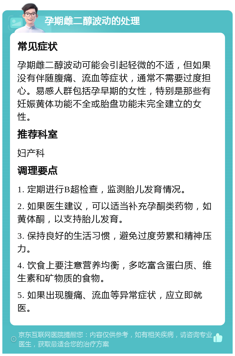 孕期雌二醇波动的处理 常见症状 孕期雌二醇波动可能会引起轻微的不适，但如果没有伴随腹痛、流血等症状，通常不需要过度担心。易感人群包括孕早期的女性，特别是那些有妊娠黄体功能不全或胎盘功能未完全建立的女性。 推荐科室 妇产科 调理要点 1. 定期进行B超检查，监测胎儿发育情况。 2. 如果医生建议，可以适当补充孕酮类药物，如黄体酮，以支持胎儿发育。 3. 保持良好的生活习惯，避免过度劳累和精神压力。 4. 饮食上要注意营养均衡，多吃富含蛋白质、维生素和矿物质的食物。 5. 如果出现腹痛、流血等异常症状，应立即就医。