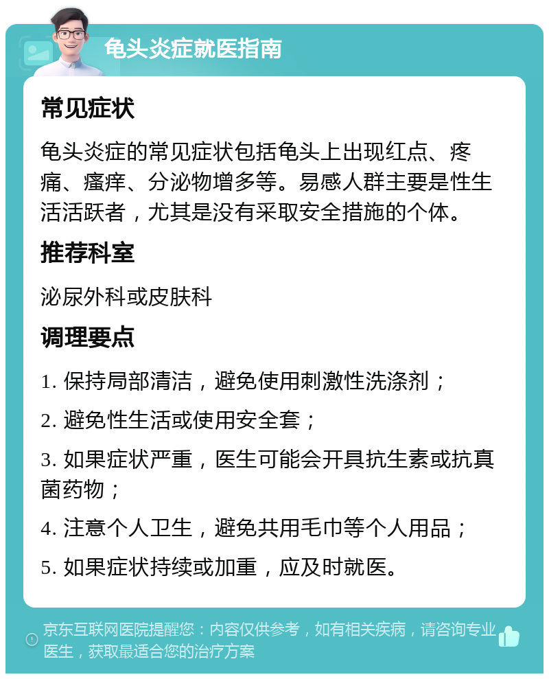 龟头炎症就医指南 常见症状 龟头炎症的常见症状包括龟头上出现红点、疼痛、瘙痒、分泌物增多等。易感人群主要是性生活活跃者，尤其是没有采取安全措施的个体。 推荐科室 泌尿外科或皮肤科 调理要点 1. 保持局部清洁，避免使用刺激性洗涤剂； 2. 避免性生活或使用安全套； 3. 如果症状严重，医生可能会开具抗生素或抗真菌药物； 4. 注意个人卫生，避免共用毛巾等个人用品； 5. 如果症状持续或加重，应及时就医。