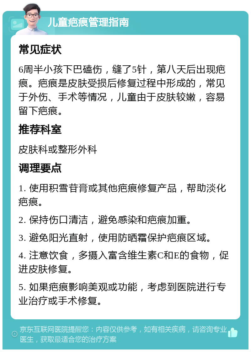 儿童疤痕管理指南 常见症状 6周半小孩下巴磕伤，缝了5针，第八天后出现疤痕。疤痕是皮肤受损后修复过程中形成的，常见于外伤、手术等情况，儿童由于皮肤较嫩，容易留下疤痕。 推荐科室 皮肤科或整形外科 调理要点 1. 使用积雪苷膏或其他疤痕修复产品，帮助淡化疤痕。 2. 保持伤口清洁，避免感染和疤痕加重。 3. 避免阳光直射，使用防晒霜保护疤痕区域。 4. 注意饮食，多摄入富含维生素C和E的食物，促进皮肤修复。 5. 如果疤痕影响美观或功能，考虑到医院进行专业治疗或手术修复。