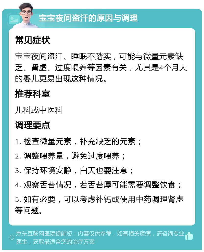 宝宝夜间盗汗的原因与调理 常见症状 宝宝夜间盗汗、睡眠不踏实，可能与微量元素缺乏、肾虚、过度喂养等因素有关，尤其是4个月大的婴儿更易出现这种情况。 推荐科室 儿科或中医科 调理要点 1. 检查微量元素，补充缺乏的元素； 2. 调整喂养量，避免过度喂养； 3. 保持环境安静，白天也要注意； 4. 观察舌苔情况，若舌苔厚可能需要调整饮食； 5. 如有必要，可以考虑补钙或使用中药调理肾虚等问题。