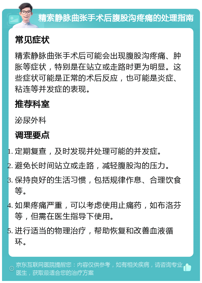 精索静脉曲张手术后腹股沟疼痛的处理指南 常见症状 精索静脉曲张手术后可能会出现腹股沟疼痛、肿胀等症状，特别是在站立或走路时更为明显。这些症状可能是正常的术后反应，也可能是炎症、粘连等并发症的表现。 推荐科室 泌尿外科 调理要点 定期复查，及时发现并处理可能的并发症。 避免长时间站立或走路，减轻腹股沟的压力。 保持良好的生活习惯，包括规律作息、合理饮食等。 如果疼痛严重，可以考虑使用止痛药，如布洛芬等，但需在医生指导下使用。 进行适当的物理治疗，帮助恢复和改善血液循环。