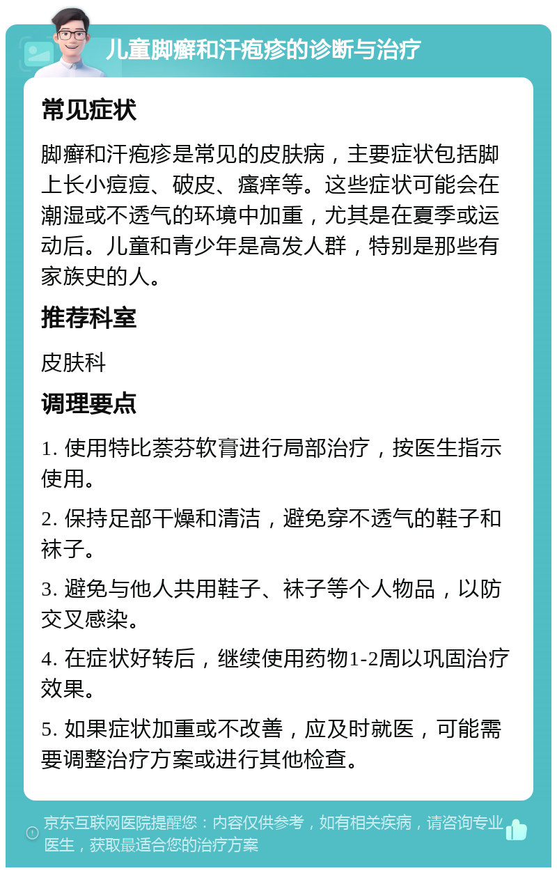 儿童脚癣和汗疱疹的诊断与治疗 常见症状 脚癣和汗疱疹是常见的皮肤病，主要症状包括脚上长小痘痘、破皮、瘙痒等。这些症状可能会在潮湿或不透气的环境中加重，尤其是在夏季或运动后。儿童和青少年是高发人群，特别是那些有家族史的人。 推荐科室 皮肤科 调理要点 1. 使用特比萘芬软膏进行局部治疗，按医生指示使用。 2. 保持足部干燥和清洁，避免穿不透气的鞋子和袜子。 3. 避免与他人共用鞋子、袜子等个人物品，以防交叉感染。 4. 在症状好转后，继续使用药物1-2周以巩固治疗效果。 5. 如果症状加重或不改善，应及时就医，可能需要调整治疗方案或进行其他检查。