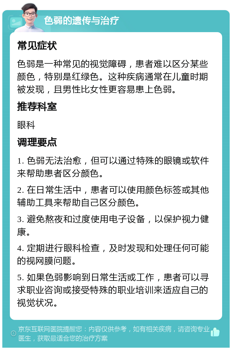 色弱的遗传与治疗 常见症状 色弱是一种常见的视觉障碍，患者难以区分某些颜色，特别是红绿色。这种疾病通常在儿童时期被发现，且男性比女性更容易患上色弱。 推荐科室 眼科 调理要点 1. 色弱无法治愈，但可以通过特殊的眼镜或软件来帮助患者区分颜色。 2. 在日常生活中，患者可以使用颜色标签或其他辅助工具来帮助自己区分颜色。 3. 避免熬夜和过度使用电子设备，以保护视力健康。 4. 定期进行眼科检查，及时发现和处理任何可能的视网膜问题。 5. 如果色弱影响到日常生活或工作，患者可以寻求职业咨询或接受特殊的职业培训来适应自己的视觉状况。