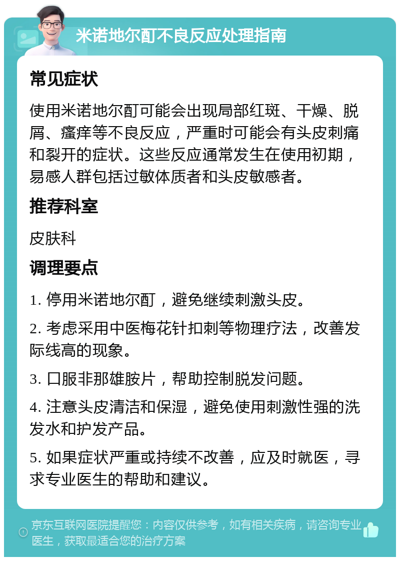 米诺地尔酊不良反应处理指南 常见症状 使用米诺地尔酊可能会出现局部红斑、干燥、脱屑、瘙痒等不良反应，严重时可能会有头皮刺痛和裂开的症状。这些反应通常发生在使用初期，易感人群包括过敏体质者和头皮敏感者。 推荐科室 皮肤科 调理要点 1. 停用米诺地尔酊，避免继续刺激头皮。 2. 考虑采用中医梅花针扣刺等物理疗法，改善发际线高的现象。 3. 口服非那雄胺片，帮助控制脱发问题。 4. 注意头皮清洁和保湿，避免使用刺激性强的洗发水和护发产品。 5. 如果症状严重或持续不改善，应及时就医，寻求专业医生的帮助和建议。