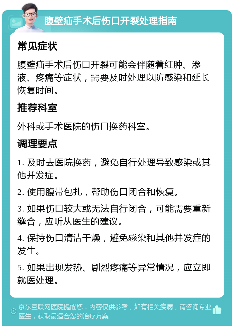 腹壁疝手术后伤口开裂处理指南 常见症状 腹壁疝手术后伤口开裂可能会伴随着红肿、渗液、疼痛等症状，需要及时处理以防感染和延长恢复时间。 推荐科室 外科或手术医院的伤口换药科室。 调理要点 1. 及时去医院换药，避免自行处理导致感染或其他并发症。 2. 使用腹带包扎，帮助伤口闭合和恢复。 3. 如果伤口较大或无法自行闭合，可能需要重新缝合，应听从医生的建议。 4. 保持伤口清洁干燥，避免感染和其他并发症的发生。 5. 如果出现发热、剧烈疼痛等异常情况，应立即就医处理。