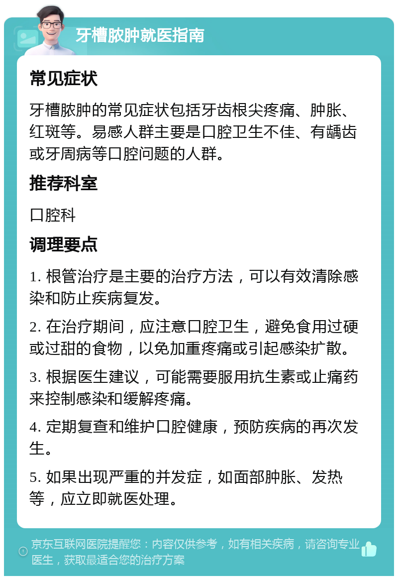 牙槽脓肿就医指南 常见症状 牙槽脓肿的常见症状包括牙齿根尖疼痛、肿胀、红斑等。易感人群主要是口腔卫生不佳、有龋齿或牙周病等口腔问题的人群。 推荐科室 口腔科 调理要点 1. 根管治疗是主要的治疗方法，可以有效清除感染和防止疾病复发。 2. 在治疗期间，应注意口腔卫生，避免食用过硬或过甜的食物，以免加重疼痛或引起感染扩散。 3. 根据医生建议，可能需要服用抗生素或止痛药来控制感染和缓解疼痛。 4. 定期复查和维护口腔健康，预防疾病的再次发生。 5. 如果出现严重的并发症，如面部肿胀、发热等，应立即就医处理。