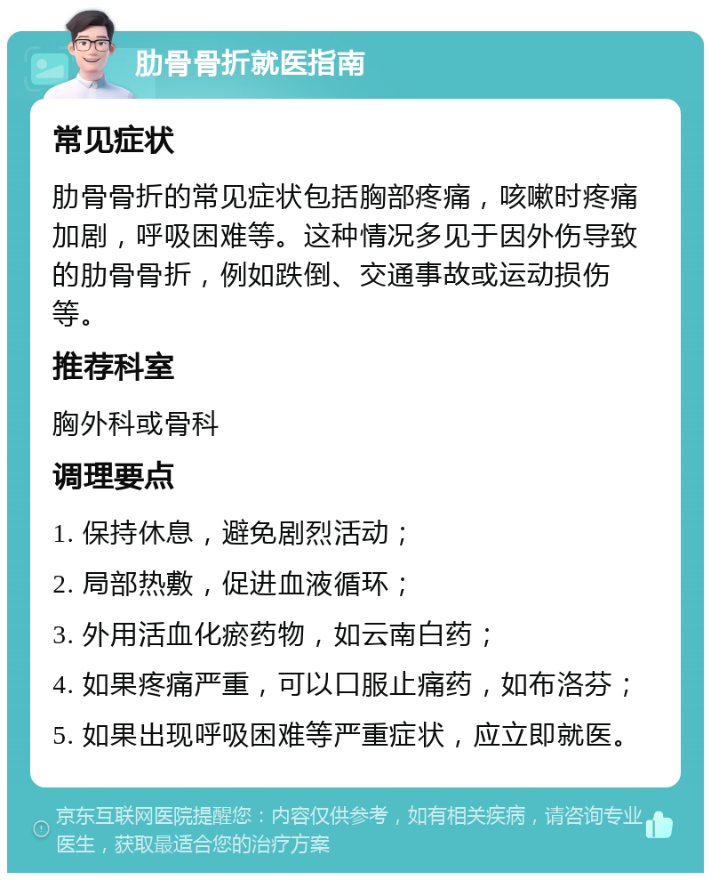 肋骨骨折就医指南 常见症状 肋骨骨折的常见症状包括胸部疼痛，咳嗽时疼痛加剧，呼吸困难等。这种情况多见于因外伤导致的肋骨骨折，例如跌倒、交通事故或运动损伤等。 推荐科室 胸外科或骨科 调理要点 1. 保持休息，避免剧烈活动； 2. 局部热敷，促进血液循环； 3. 外用活血化瘀药物，如云南白药； 4. 如果疼痛严重，可以口服止痛药，如布洛芬； 5. 如果出现呼吸困难等严重症状，应立即就医。