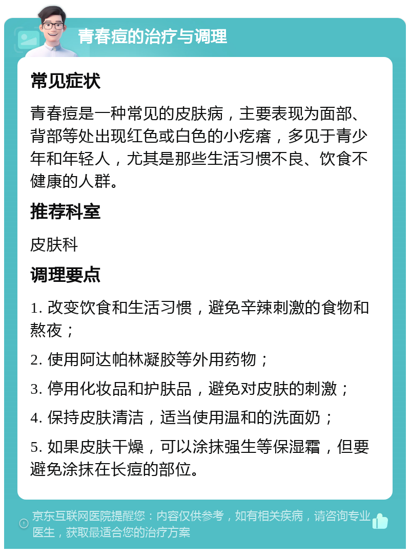 青春痘的治疗与调理 常见症状 青春痘是一种常见的皮肤病，主要表现为面部、背部等处出现红色或白色的小疙瘩，多见于青少年和年轻人，尤其是那些生活习惯不良、饮食不健康的人群。 推荐科室 皮肤科 调理要点 1. 改变饮食和生活习惯，避免辛辣刺激的食物和熬夜； 2. 使用阿达帕林凝胶等外用药物； 3. 停用化妆品和护肤品，避免对皮肤的刺激； 4. 保持皮肤清洁，适当使用温和的洗面奶； 5. 如果皮肤干燥，可以涂抹强生等保湿霜，但要避免涂抹在长痘的部位。