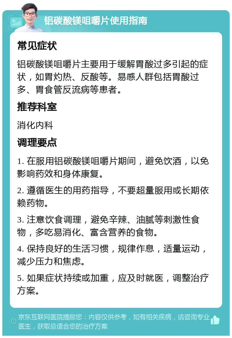 铝碳酸镁咀嚼片使用指南 常见症状 铝碳酸镁咀嚼片主要用于缓解胃酸过多引起的症状，如胃灼热、反酸等。易感人群包括胃酸过多、胃食管反流病等患者。 推荐科室 消化内科 调理要点 1. 在服用铝碳酸镁咀嚼片期间，避免饮酒，以免影响药效和身体康复。 2. 遵循医生的用药指导，不要超量服用或长期依赖药物。 3. 注意饮食调理，避免辛辣、油腻等刺激性食物，多吃易消化、富含营养的食物。 4. 保持良好的生活习惯，规律作息，适量运动，减少压力和焦虑。 5. 如果症状持续或加重，应及时就医，调整治疗方案。