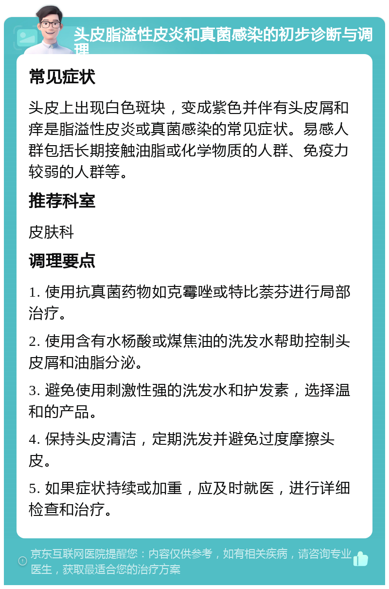 头皮脂溢性皮炎和真菌感染的初步诊断与调理 常见症状 头皮上出现白色斑块，变成紫色并伴有头皮屑和痒是脂溢性皮炎或真菌感染的常见症状。易感人群包括长期接触油脂或化学物质的人群、免疫力较弱的人群等。 推荐科室 皮肤科 调理要点 1. 使用抗真菌药物如克霉唑或特比萘芬进行局部治疗。 2. 使用含有水杨酸或煤焦油的洗发水帮助控制头皮屑和油脂分泌。 3. 避免使用刺激性强的洗发水和护发素，选择温和的产品。 4. 保持头皮清洁，定期洗发并避免过度摩擦头皮。 5. 如果症状持续或加重，应及时就医，进行详细检查和治疗。