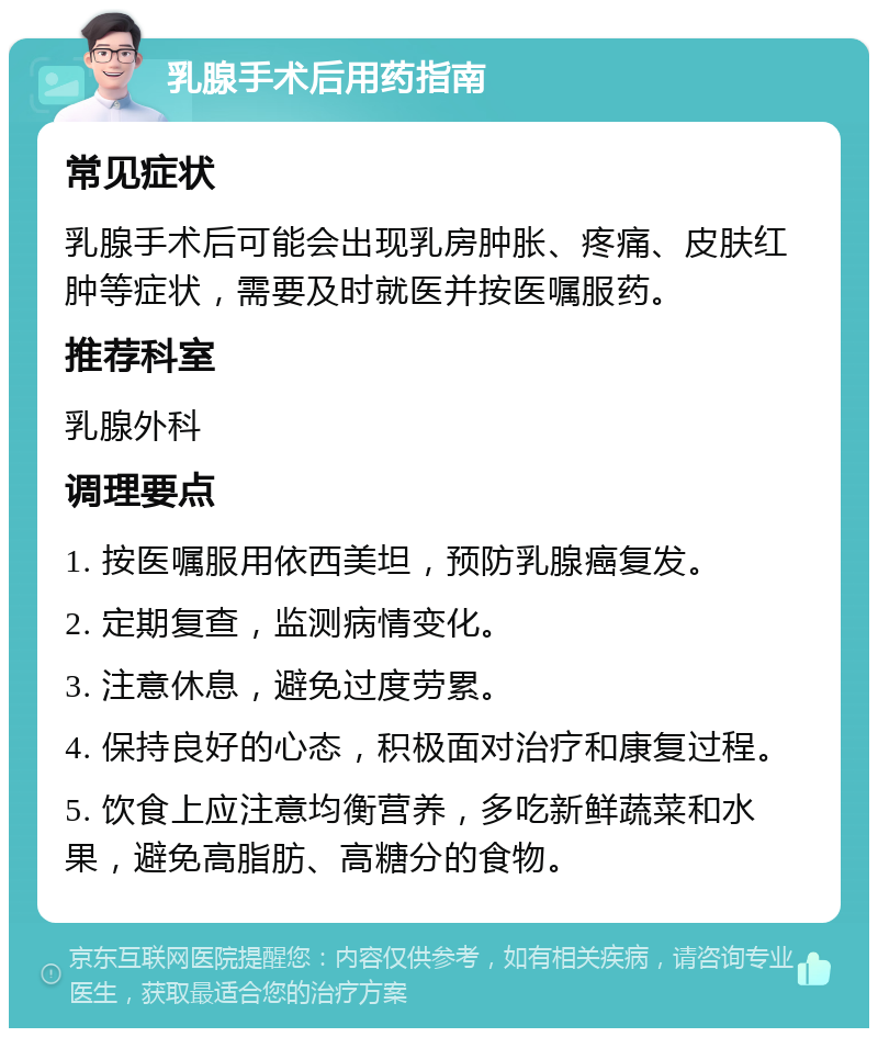 乳腺手术后用药指南 常见症状 乳腺手术后可能会出现乳房肿胀、疼痛、皮肤红肿等症状，需要及时就医并按医嘱服药。 推荐科室 乳腺外科 调理要点 1. 按医嘱服用依西美坦，预防乳腺癌复发。 2. 定期复查，监测病情变化。 3. 注意休息，避免过度劳累。 4. 保持良好的心态，积极面对治疗和康复过程。 5. 饮食上应注意均衡营养，多吃新鲜蔬菜和水果，避免高脂肪、高糖分的食物。