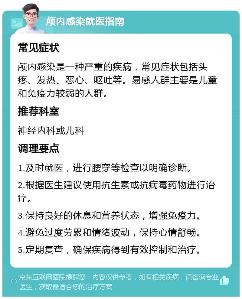 颅内感染就医指南 常见症状 颅内感染是一种严重的疾病，常见症状包括头疼、发热、恶心、呕吐等。易感人群主要是儿童和免疫力较弱的人群。 推荐科室 神经内科或儿科 调理要点 1.及时就医，进行腰穿等检查以明确诊断。 2.根据医生建议使用抗生素或抗病毒药物进行治疗。 3.保持良好的休息和营养状态，增强免疫力。 4.避免过度劳累和情绪波动，保持心情舒畅。 5.定期复查，确保疾病得到有效控制和治疗。