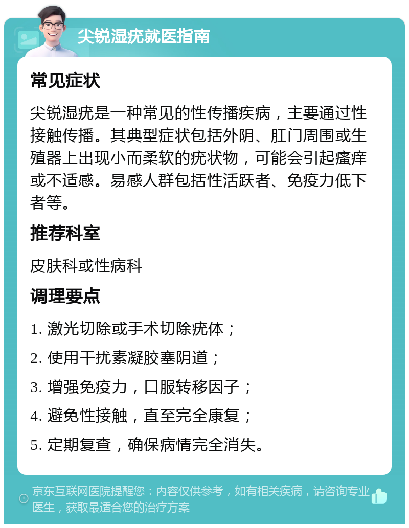 尖锐湿疣就医指南 常见症状 尖锐湿疣是一种常见的性传播疾病，主要通过性接触传播。其典型症状包括外阴、肛门周围或生殖器上出现小而柔软的疣状物，可能会引起瘙痒或不适感。易感人群包括性活跃者、免疫力低下者等。 推荐科室 皮肤科或性病科 调理要点 1. 激光切除或手术切除疣体； 2. 使用干扰素凝胶塞阴道； 3. 增强免疫力，口服转移因子； 4. 避免性接触，直至完全康复； 5. 定期复查，确保病情完全消失。